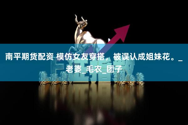 南平期货配资 模仿女友穿搭，被误认成姐妹花。_老婆_毛衣_团子