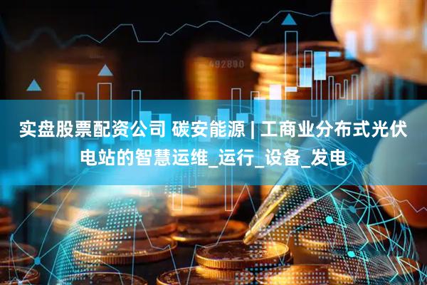实盘股票配资公司 碳安能源 | 工商业分布式光伏电站的智慧运维_运行_设备_发电