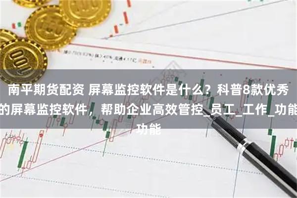 南平期货配资 屏幕监控软件是什么？科普8款优秀的屏幕监控软件，帮助企业高效管控_员工_工作_功能