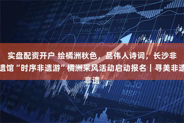 实盘配资开户 绘橘洲秋色,品伟人诗词,长沙非遗馆“时序非遗游”橘洲采风活动启动报名|寻美非遗