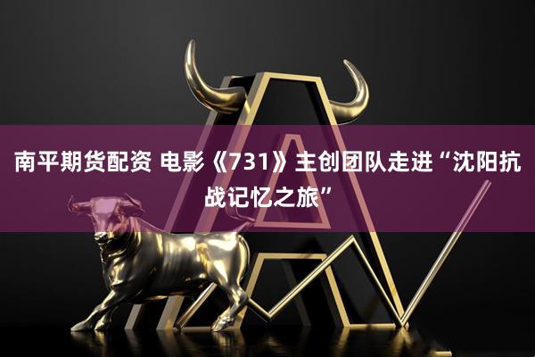 南平期货配资 电影《731》主创团队走进“沈阳抗战记忆之旅”