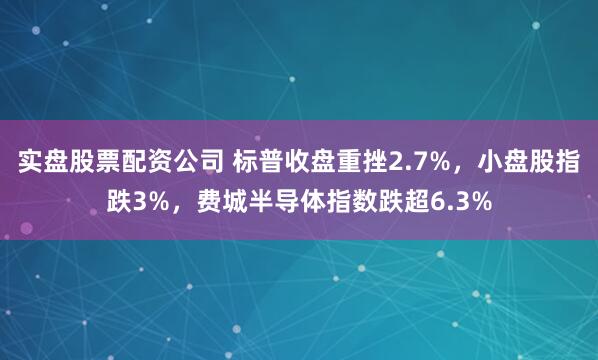 实盘股票配资公司 标普收盘重挫2.7%,小盘股指跌3%,费城半导体指数跌超6.3%