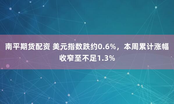 南平期货配资 美元指数跌约0.6%，本周累计涨幅收窄至不足1.3%