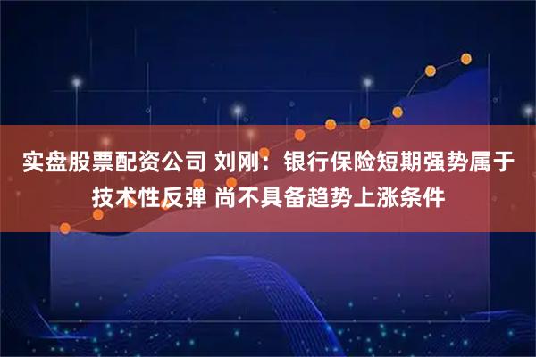 实盘股票配资公司 刘刚:银行保险短期强势属于技术性反弹 尚不具备趋势上涨条件