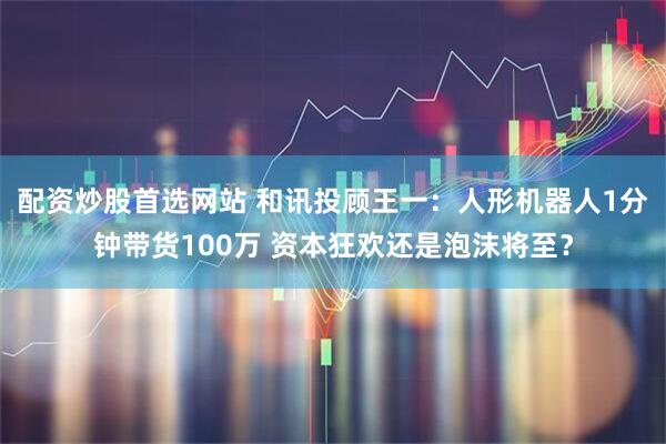配资炒股首选网站 和讯投顾王一：人形机器人1分钟带货100万 资本狂欢还是泡沫将至？