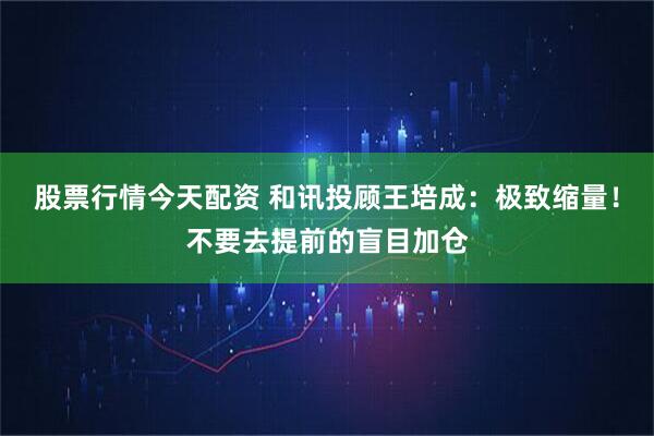 股票行情今天配资 和讯投顾王培成：极致缩量！不要去提前的盲目加仓