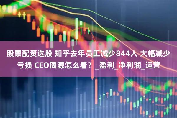 股票配资选股 ﻿知乎去年员工减少844人 大幅减少亏损 CEO周源怎么看？_盈利_净利润_运营