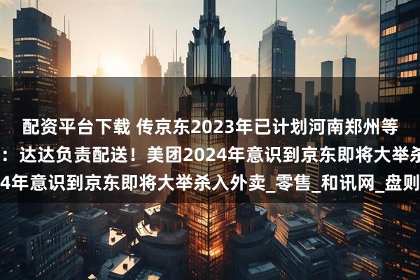 配资平台下载 传京东2023年已计划河南郑州等地小范围测试外卖业务：达达负责配送！美团2024年意识到京东即将大举杀入外卖_零售_和讯网_盘则