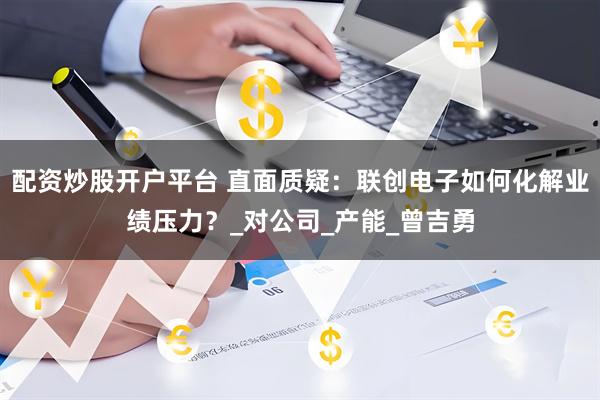 配资炒股开户平台 直面质疑：联创电子如何化解业绩压力？_对公司_产能_曾吉勇