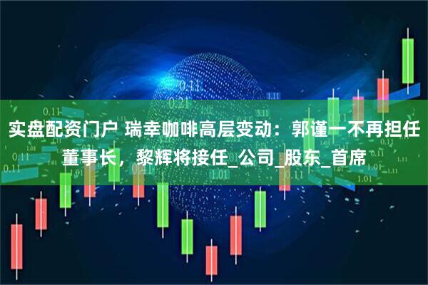 实盘配资门户 瑞幸咖啡高层变动：郭谨一不再担任董事长，黎辉将接任_公司_股东_首席