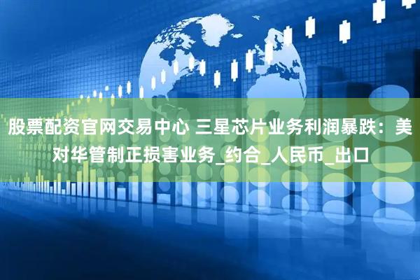 股票配资官网交易中心 三星芯片业务利润暴跌：美对华管制正损害业务_约合_人民币_出口