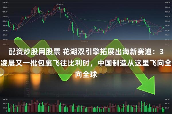 配资炒股网股票 花湖双引擎拓展出海新赛道：3日凌晨又一批包裹飞往比利时，中国制造从这里飞向全球