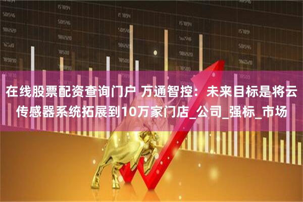 在线股票配资查询门户 万通智控：未来目标是将云传感器系统拓展到10万家门店_公司_强标_市场