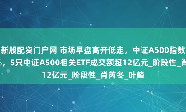 新股配资门户网 市场早盘高开低走，中证A500指数下跌0.08%，5只中证A500相关ETF成交额超12亿元_阶段性_肖芮冬_叶峰
