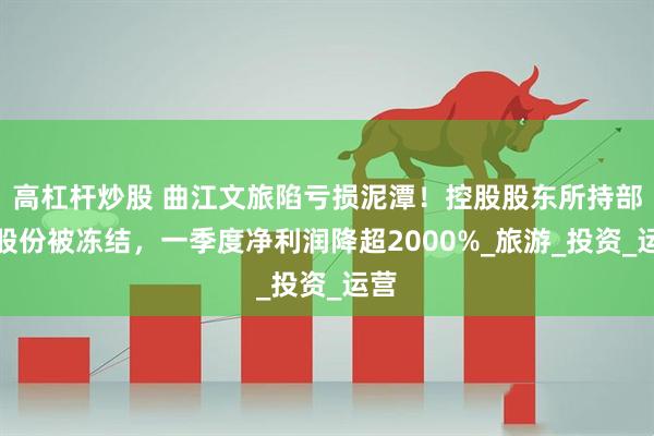 高杠杆炒股 曲江文旅陷亏损泥潭！控股股东所持部分股份被冻结，一季度净利润降超2000%_旅游_投资_运营