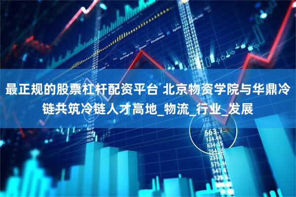 最正规的股票杠杆配资平台 北京物资学院与华鼎冷链共筑冷链人才高地_物流_行业_发展
