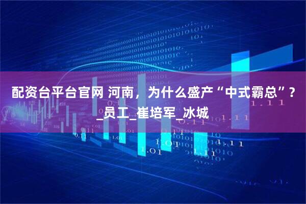 配资台平台官网 河南，为什么盛产“中式霸总”？_员工_崔培军_冰城