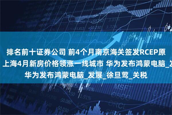 排名前十证券公司 前4个月南京海关签发RCEP原产地证书超4万份 上海4月新房价格领涨一线城市 华为发布鸿蒙电脑_发展_徐旦莺_关税