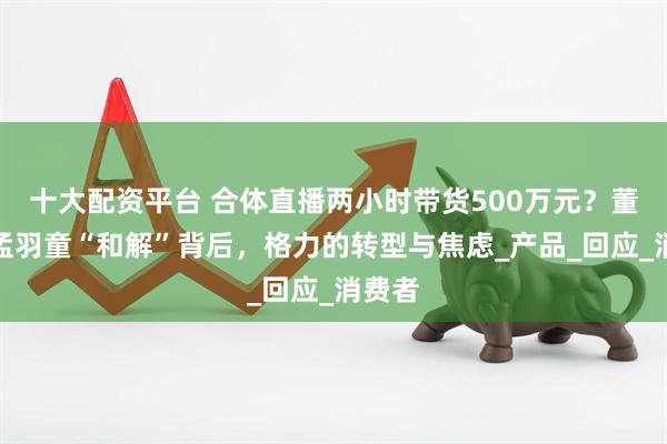 十大配资平台 合体直播两小时带货500万元？董明珠孟羽童“和解”背后，格力的转型与焦虑_产品_回应_消费者