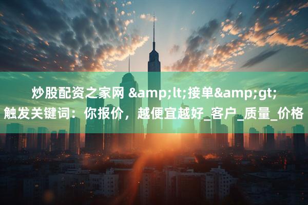 炒股配资之家网 &lt;接单&gt;触发关键词：你报价，越便宜越好_客户_质量_价格