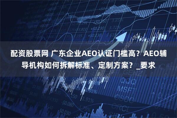 配资股票网 广东企业AEO认证门槛高？AEO辅导机构如何拆解标准、定制方案？_要求