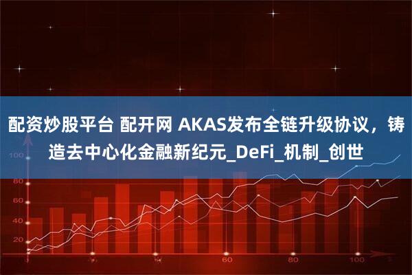 配资炒股平台 配开网 AKAS发布全链升级协议，铸造去中心化金融新纪元_DeFi_机制_创世