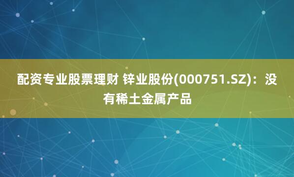 配资专业股票理财 锌业股份(000751.SZ)：没有稀土金属产品