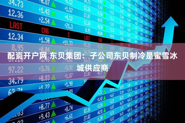配资开户网 东贝集团：子公司东贝制冷是蜜雪冰城供应商