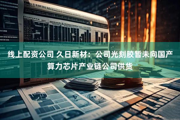 线上配资公司 久日新材：公司光刻胶暂未向国产算力芯片产业链公司供货