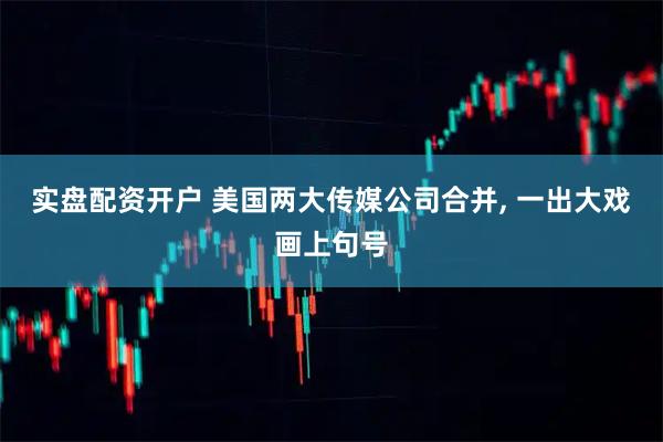 实盘配资开户 美国两大传媒公司合并, 一出大戏画上句号