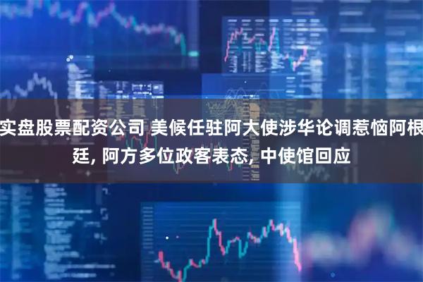 实盘股票配资公司 美候任驻阿大使涉华论调惹恼阿根廷, 阿方多位政客表态, 中使馆回应