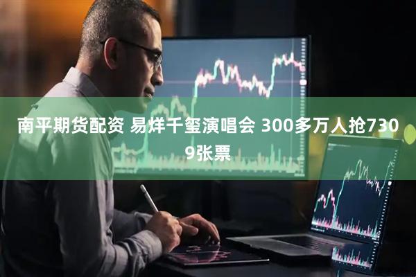 南平期货配资 易烊千玺演唱会 300多万人抢7309张票