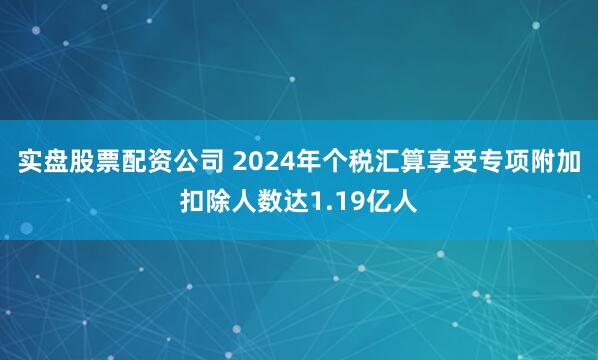实盘股票配资公司 2024年个税汇算享受专项附加扣除人数达1.19亿人