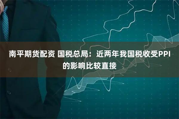 南平期货配资 国税总局：近两年我国税收受PPI的影响比较直接
