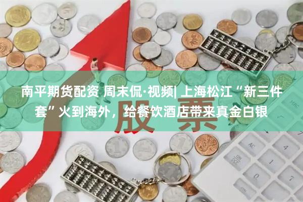 南平期货配资 周末侃·视频| 上海松江“新三件套”火到海外，给餐饮酒店带来真金白银