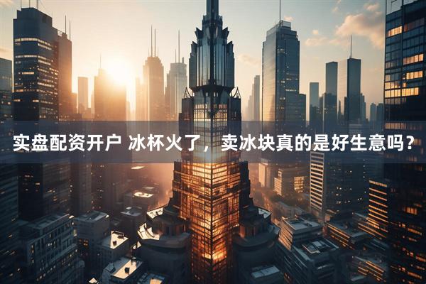 实盘配资开户 冰杯火了，卖冰块真的是好生意吗？