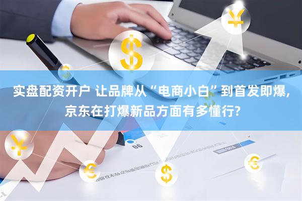 实盘配资开户 让品牌从“电商小白”到首发即爆, 京东在打爆新品方面有多懂行?