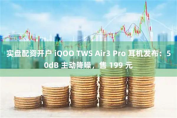 实盘配资开户 iQOO TWS Air3 Pro 耳机发布：50dB 主动降噪，售 199 元