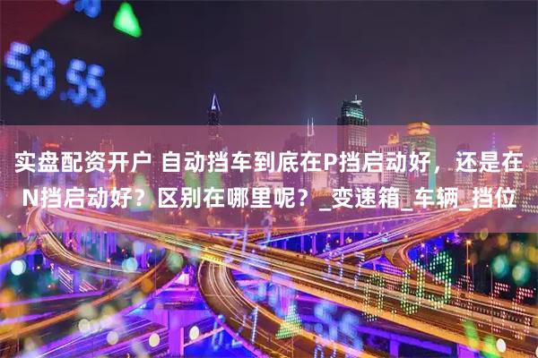 实盘配资开户 自动挡车到底在P挡启动好，还是在N挡启动好？区别在哪里呢？_变速箱_车辆_挡位