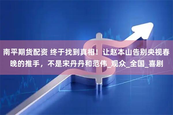 南平期货配资 终于找到真相！让赵本山告别央视春晚的推手，不是宋丹丹和范伟_观众_全国_喜剧
