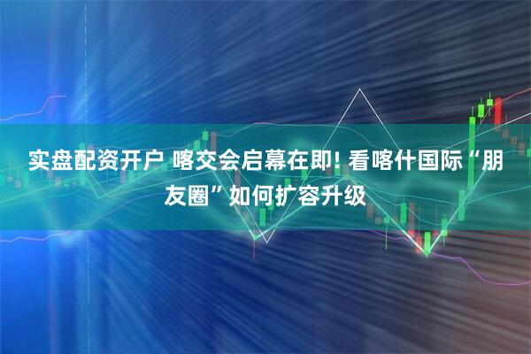实盘配资开户 喀交会启幕在即! 看喀什国际“朋友圈”如何扩容升级